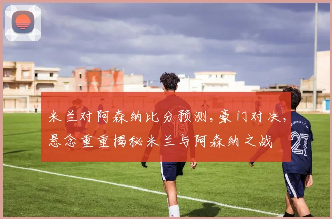 米兰对阿森纳比分预测,豪门对决,悬念重重揭秘米兰与阿森纳之战